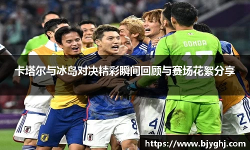 卡塔尔与冰岛对决精彩瞬间回顾与赛场花絮分享